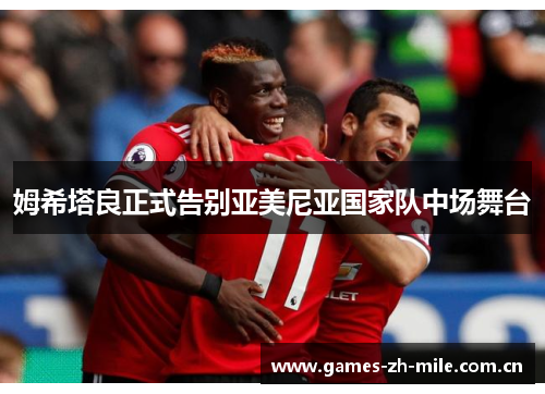 姆希塔良正式告别亚美尼亚国家队中场舞台 姆希塔良正式告别亚美尼亚国家队中场舞台